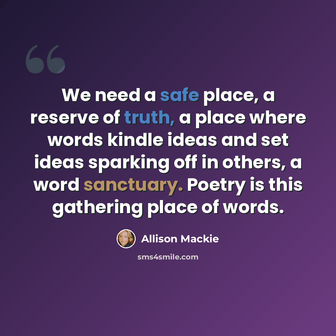 “We need a safe place, a reserve of truth, a place where words kindle ideas and set ideas sparking off in others, a word sanctuary. Poetry is this gathering place of words.” quote by Allison Mackie