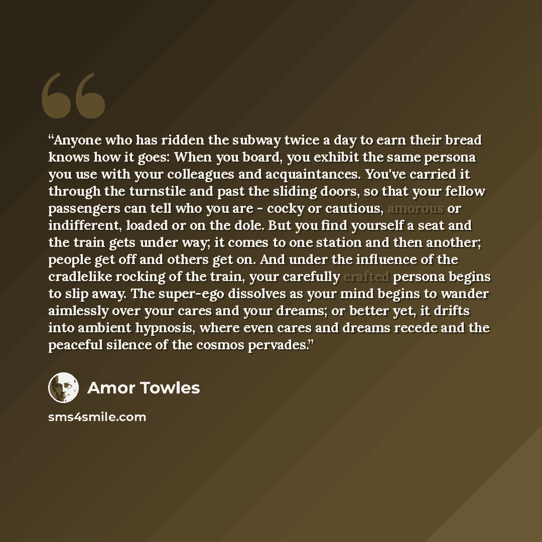 “Anyone who has ridden the subway twice a day to earn their bread knows how it goes: When you board, you exhibit the same persona you use with your colleagues and acquaintances. You've carried it through the turnstile and past the sliding doors, so that your fellow passengers can tell who you are…” quote by Amor Towles