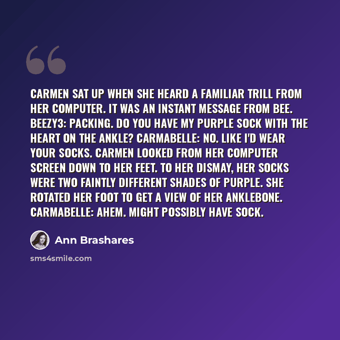 “Carmen sat up when she heard a familiar trill from her computer. It was an instant message from Bee. Beezy3: Packing. Do you have my purple sock with the heart on the ankle? Carmabelle: No. Like I'd wear your socks. Carmen looked from her computer screen down to her feet. To her dismay, her socks…” quote by Ann Brashares