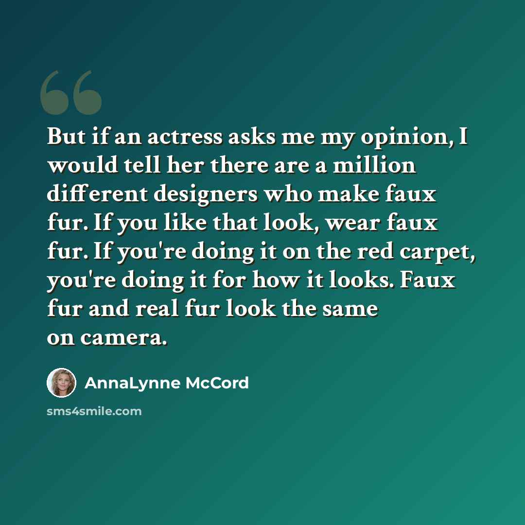 “But if an actress asks me my opinion, I would tell her there are a million different designers who make faux fur. If you like that look, wear faux fur. If you're doing it on the red carpet, you're doing it for how it looks. Faux fur and real fur look the same on camera.” quote by AnnaLynne McCord