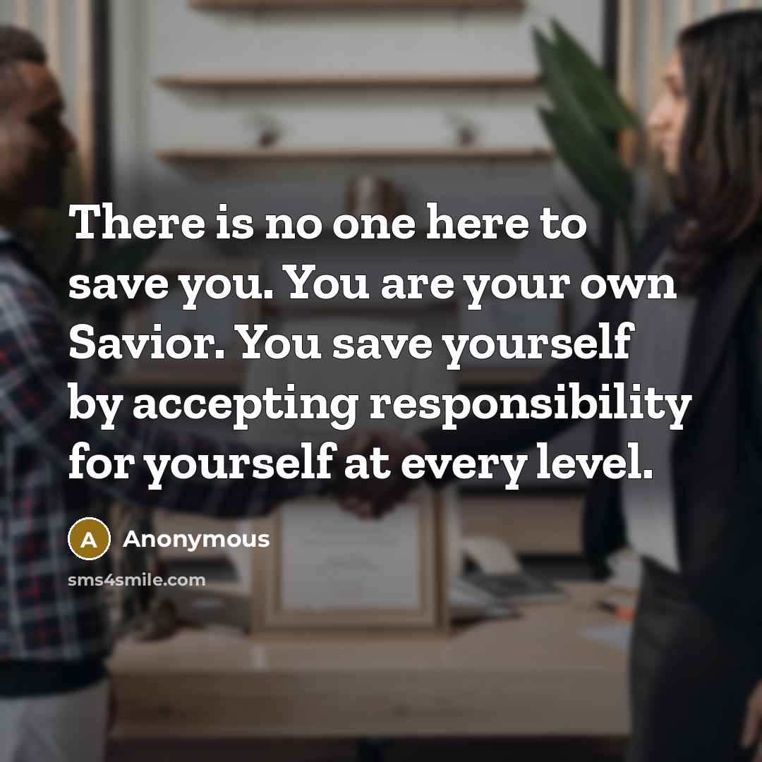“There is no one here to save you. You are your own Savior. You save yourself by accepting responsibility for yourself at every level.” quote by Anonymous