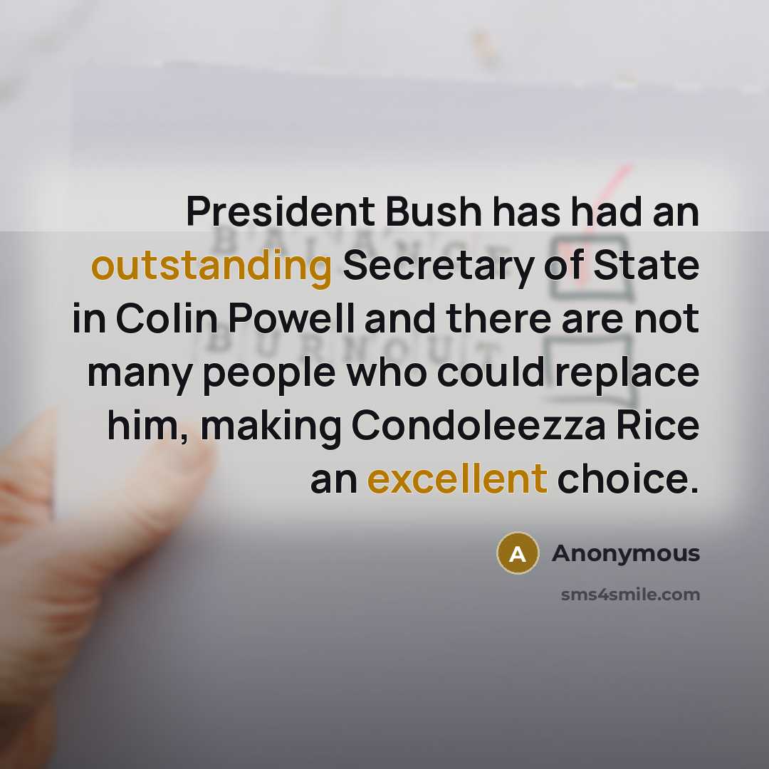 “President Bush has had an outstanding Secretary of State in Colin Powell and there are not many people who could replace him, making Condoleezza Rice an excellent choice.” quote by Anonymous
