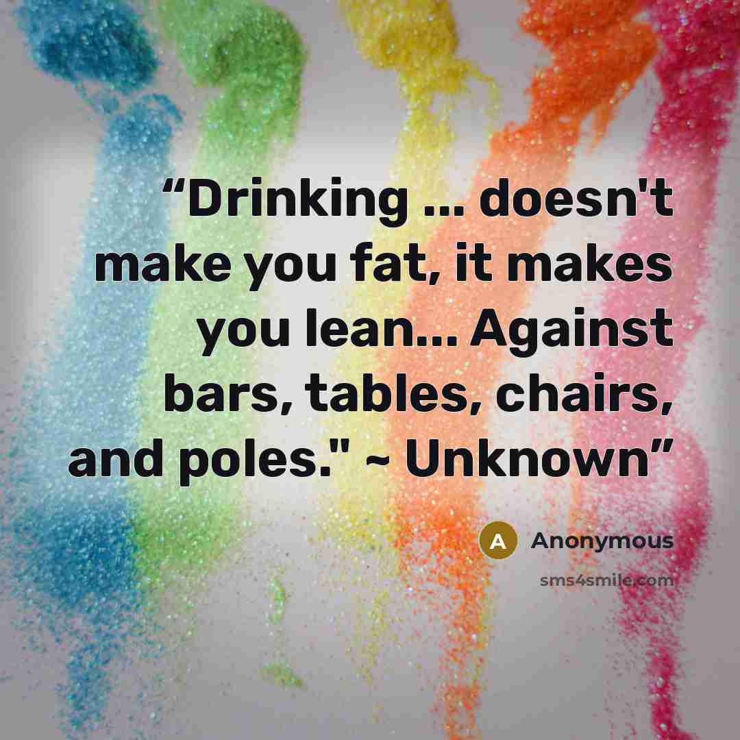 “Drinking ... doesn't make you fat, it makes you lean... Against bars, tables, chairs, and poles." ~ Unknown” quote by Anonymous