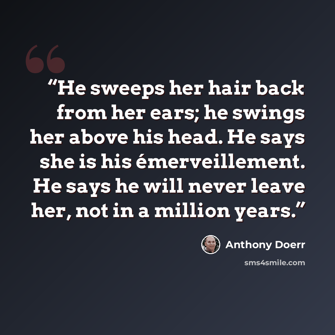 “He sweeps her hair back from her ears; he swings her above his head. He says she is his émerveillement. He says he will never leave her, not in a million years.” quote by Anthony Doerr