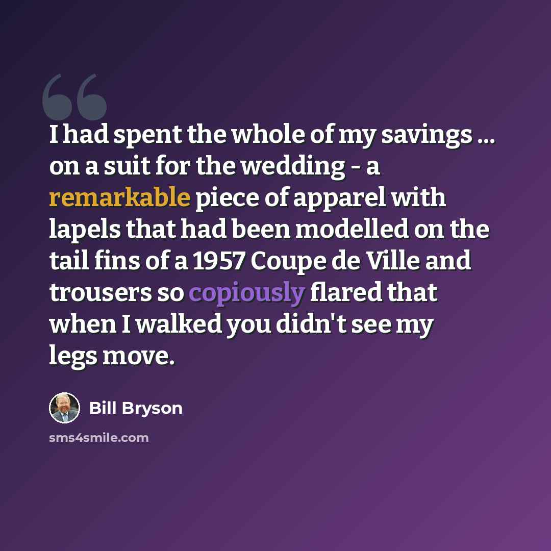 “I had spent the whole of my savings ... on a suit for the wedding - a remarkable piece of apparel with lapels that had been modelled on the tail fins of a 1957 Coupe de Ville and trousers so copiously flared that when I walked you didn't see my legs move.” quote by Bill Bryson