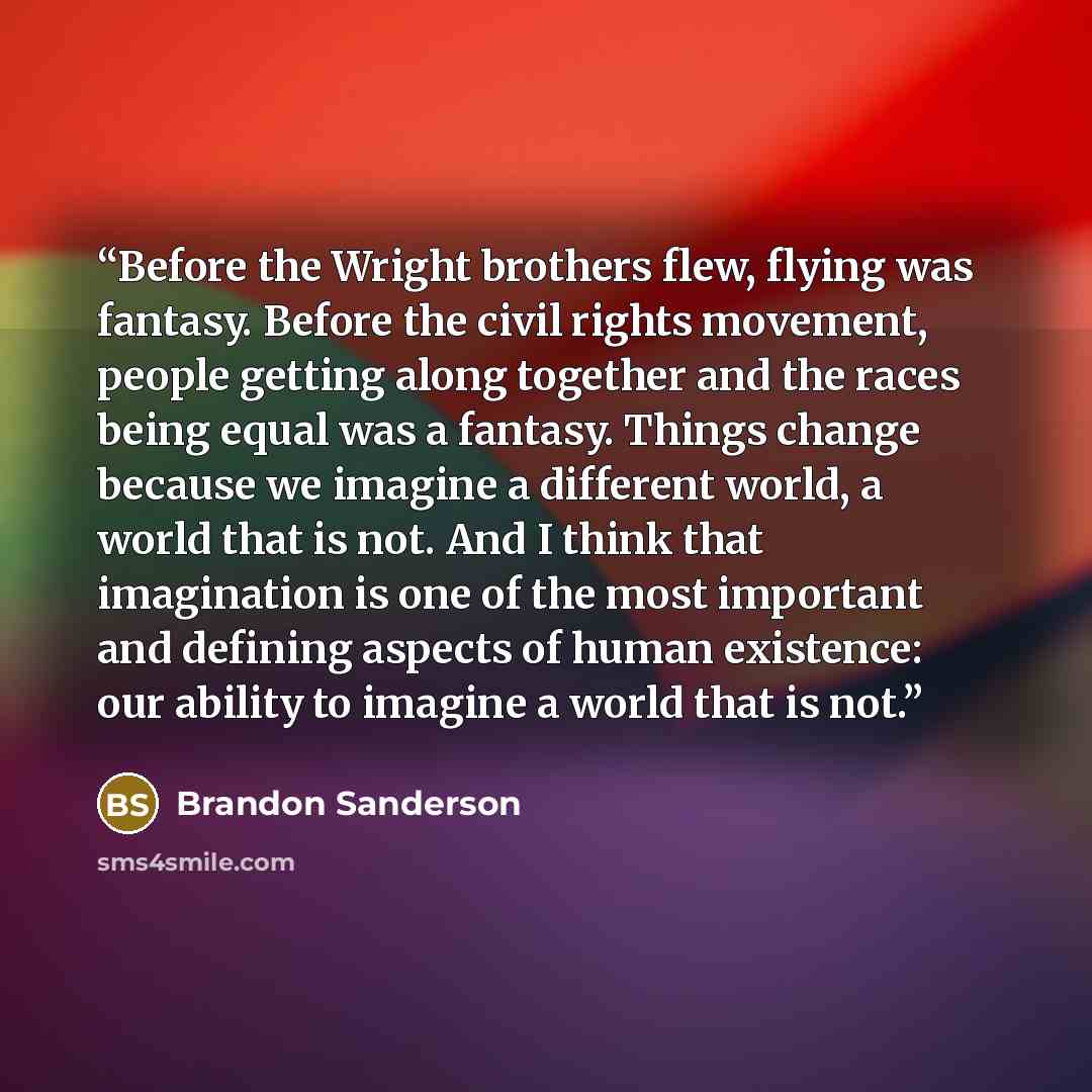 “Before the Wright brothers flew, flying was fantasy. Before the civil rights movement, people getting along together and the races being equal was a fantasy. Things change because we imagine a different world, a world that is not. And I think that imagination is one of the most important and…” quote by Brandon Sanderson