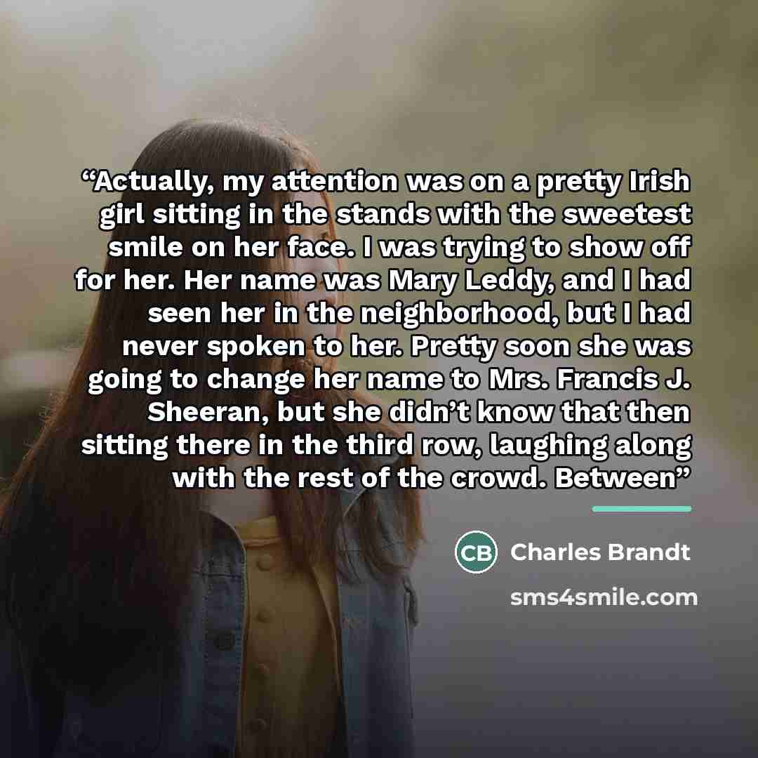 “Actually, my attention was on a pretty Irish girl sitting in the stands with the sweetest smile on her face. I was trying to show off for her. Her name was Mary Leddy, and I had seen her in the neighborhood, but I had never spoken to her. Pretty soon she was going to change her name to Mrs…” quote by Charles Brandt