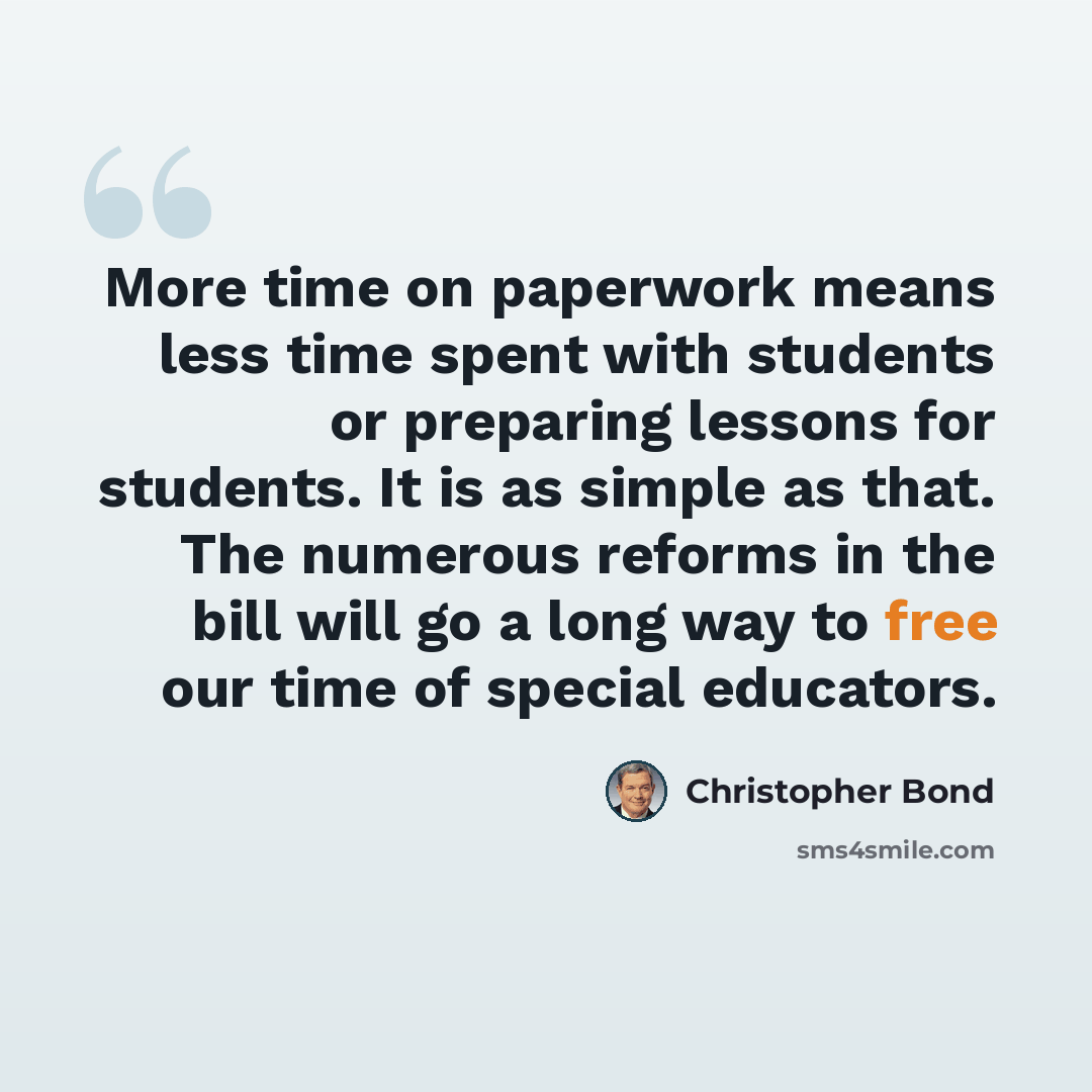 “More time on paperwork means less time spent with students or preparing lessons for students. It is as simple as that. The numerous reforms in the bill will go a long way to free our time of special educators.” quote by Christopher Bond