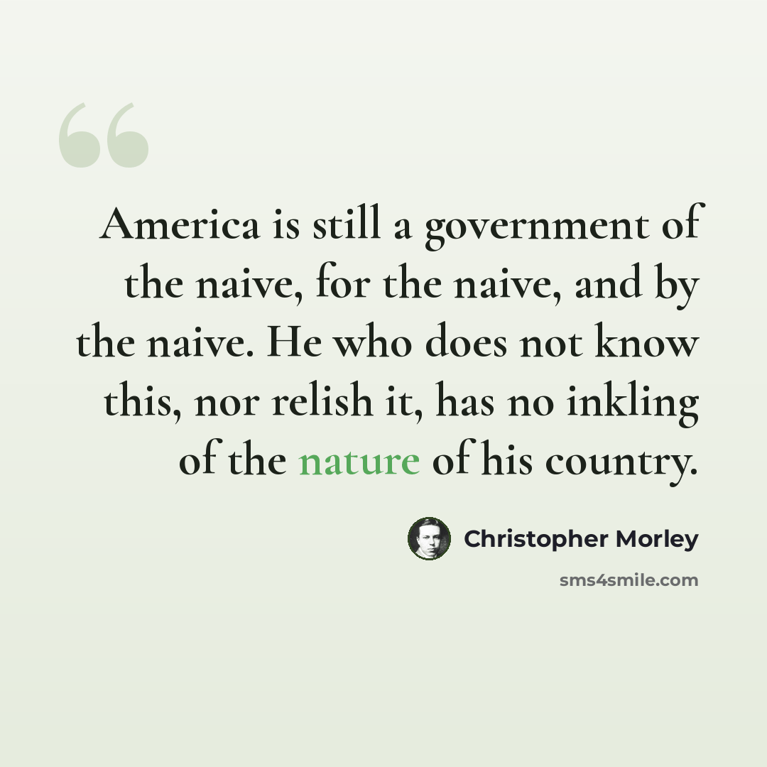 “America is still a government of the naive, for the naive, and by the naive. He who does not know this, nor relish it, has no inkling of the nature of his country.” quote by Christopher Morley