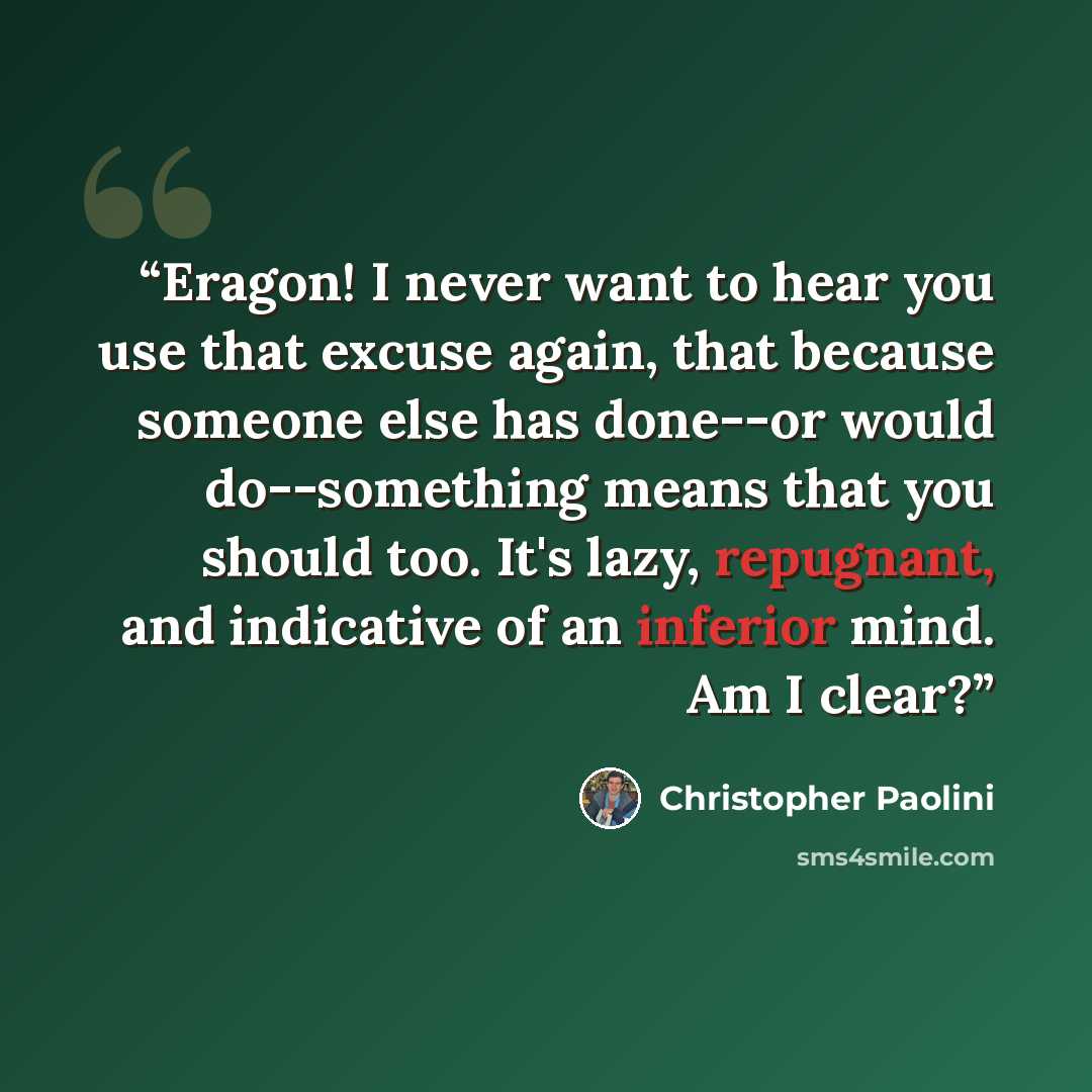 “Eragon! I never want to hear you use that excuse again, that because someone else has done--or would do--something means that you should too. It's lazy, repugnant, and indicative of an inferior mind. Am I clear?” quote by Christopher Paolini