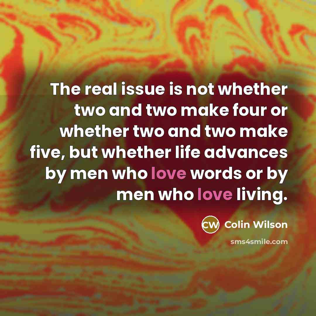 “The real issue is not whether two and two make four or whether two and two make five, but whether life advances by men who love words or by men who love living.” quote by Colin Wilson