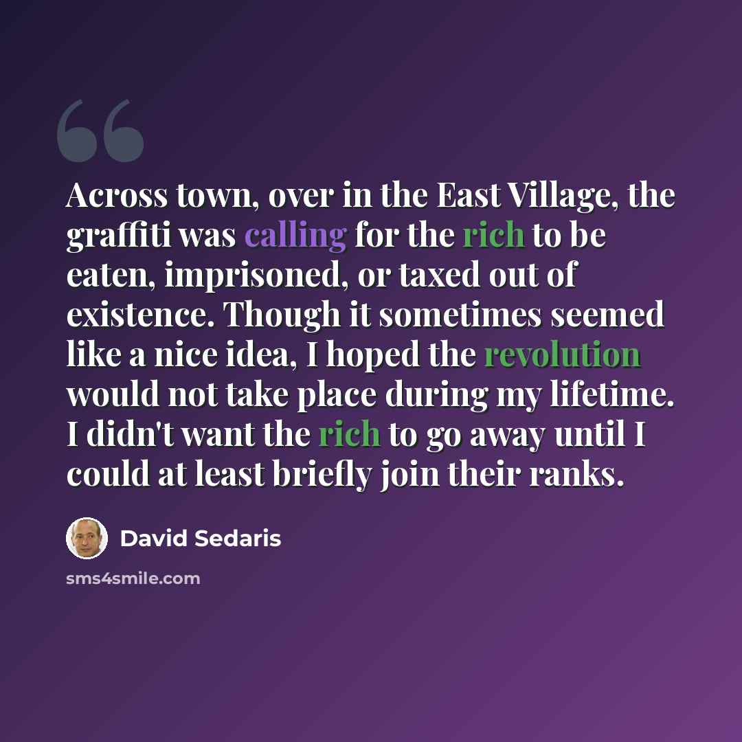 “Across town, over in the East Village, the graffiti was calling for the rich to be eaten, imprisoned, or taxed out of existence. Though it sometimes seemed like a nice idea, I hoped the revolution would not take place during my lifetime. I didn't want the rich to go away until I could at least…” quote by David Sedaris