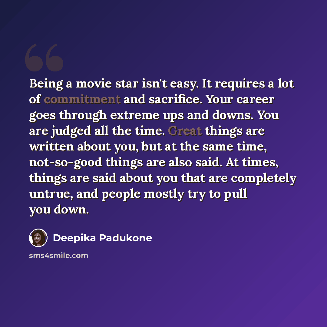 “Being a movie star isn't easy. It requires a lot of commitment and sacrifice. Your career goes through extreme ups and downs. You are judged all the time. Great things are written about you, but at the same time, not-so-good things are also said. At times, things are said about you that are…” quote by Deepika Padukone