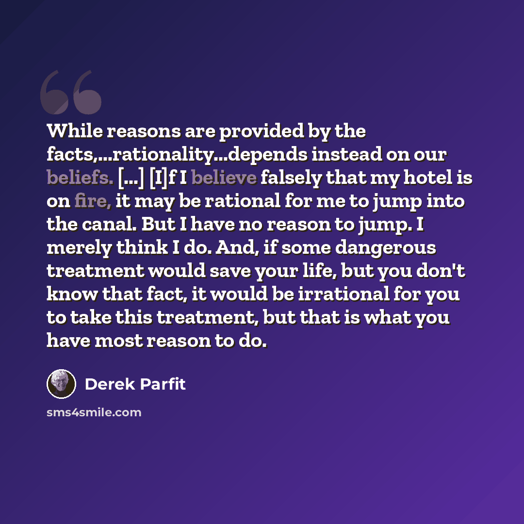 “While reasons are provided by the facts,...rationality...depends instead on our beliefs. [...] [I]f I believe falsely that my hotel is on fire, it may be rational for me to jump into the canal. But I have no reason to jump. I merely think I do. And, if some dangerous treatment would save your…” quote by Derek Parfit