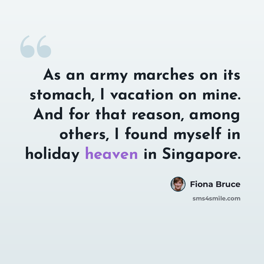 “As an army marches on its stomach, I vacation on mine. And for that reason, among others, I found myself in holiday heaven in Singapore.” quote by Fiona Bruce