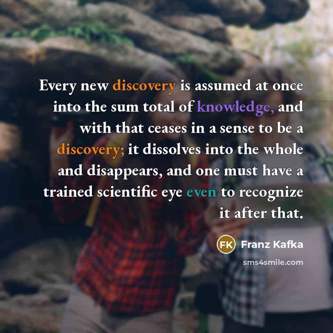 “Every new discovery is assumed at once into the sum total of knowledge, and with that ceases in a sense to be a discovery; it dissolves into the whole and disappears, and one must have a trained scientific eye even to recognize it after that.” quote by Franz Kafka