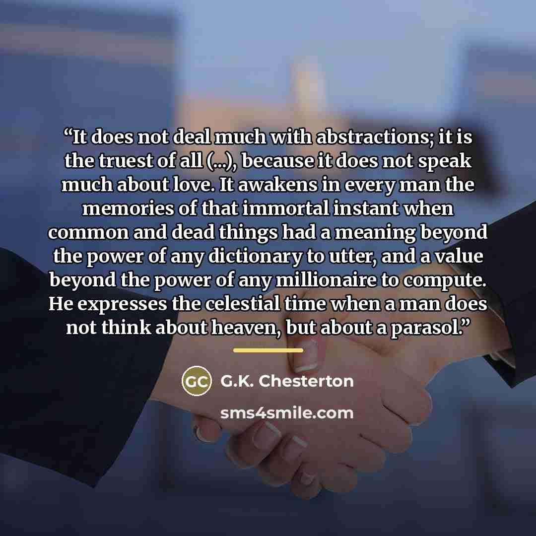 “It does not deal much with abstractions; it is the truest of all (...), because it does not speak much about love. It awakens in every man the memories of that immortal instant when common and dead things had a meaning beyond the power of any dictionary to utter, and a value beyond the power of…” quote by G.K. Chesterton
