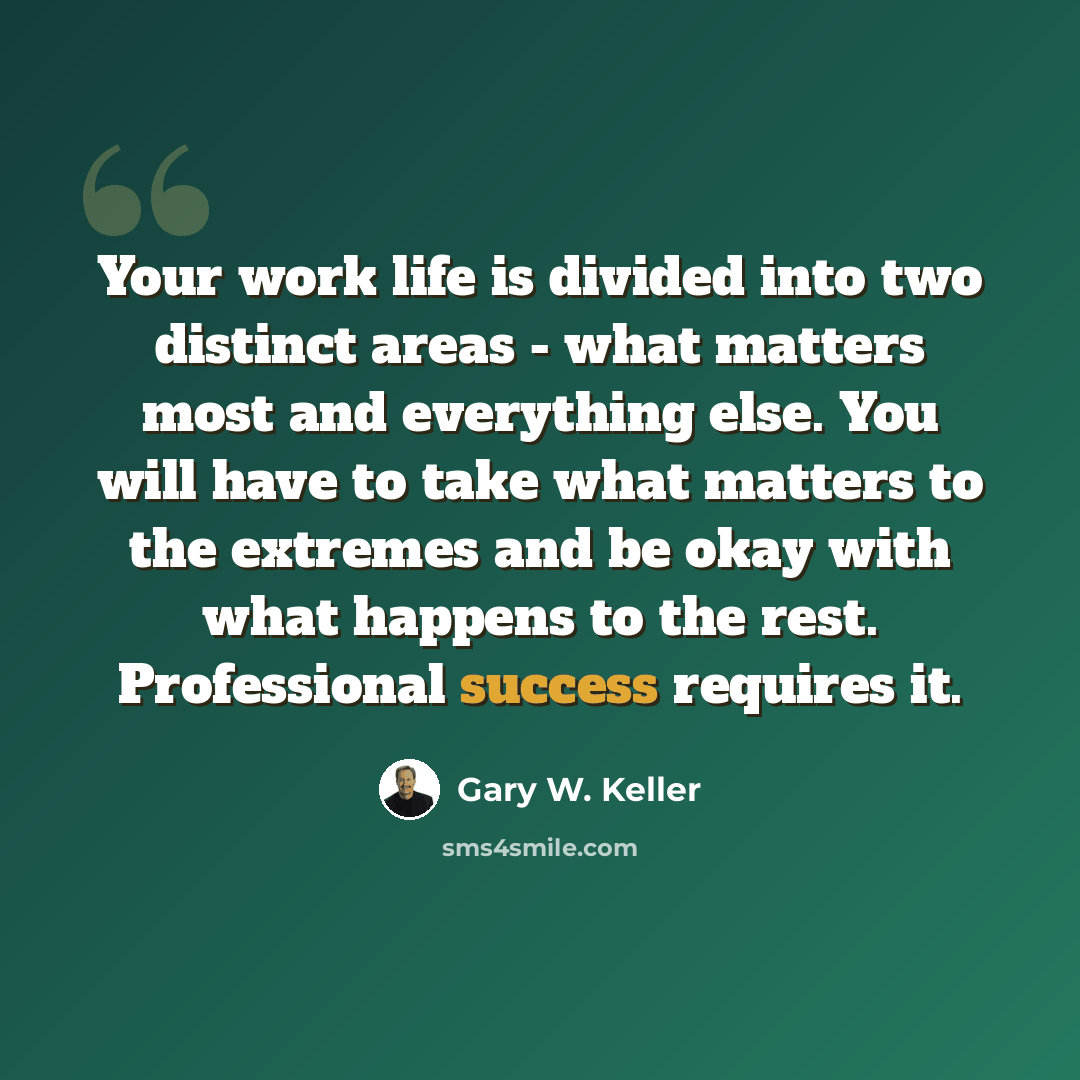 “Your work life is divided into two distinct areas - what matters most and everything else. You will have to take what matters to the extremes and be okay with what happens to the rest. Professional success requires it.” quote by Gary W. Keller