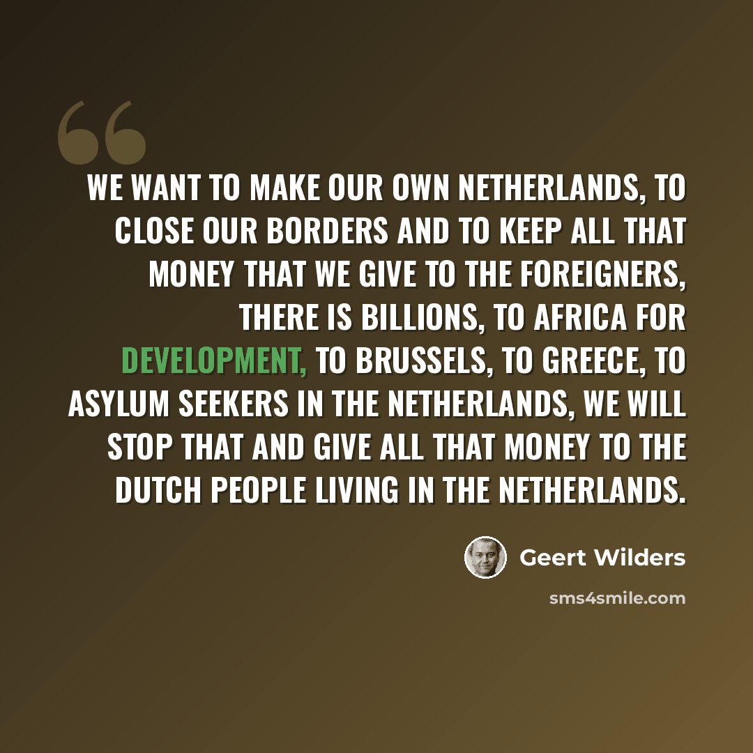 “We want to make our own Netherlands, to close our borders and to keep all that money that we give to the foreigners, there is billions, to Africa for development, to Brussels, to Greece, to asylum seekers in the Netherlands, we will stop that and give all that money to the Dutch people living in…” quote by Geert Wilders