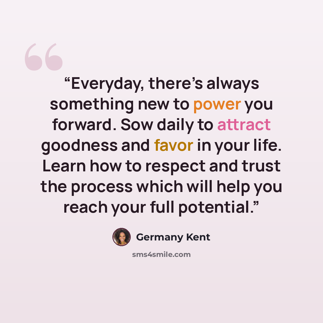 “Everyday, there’s always something new to power you forward. Sow daily to attract goodness and favor in your life. Learn how to respect and trust the process which will help you reach your full potential.” quote by Germany Kent