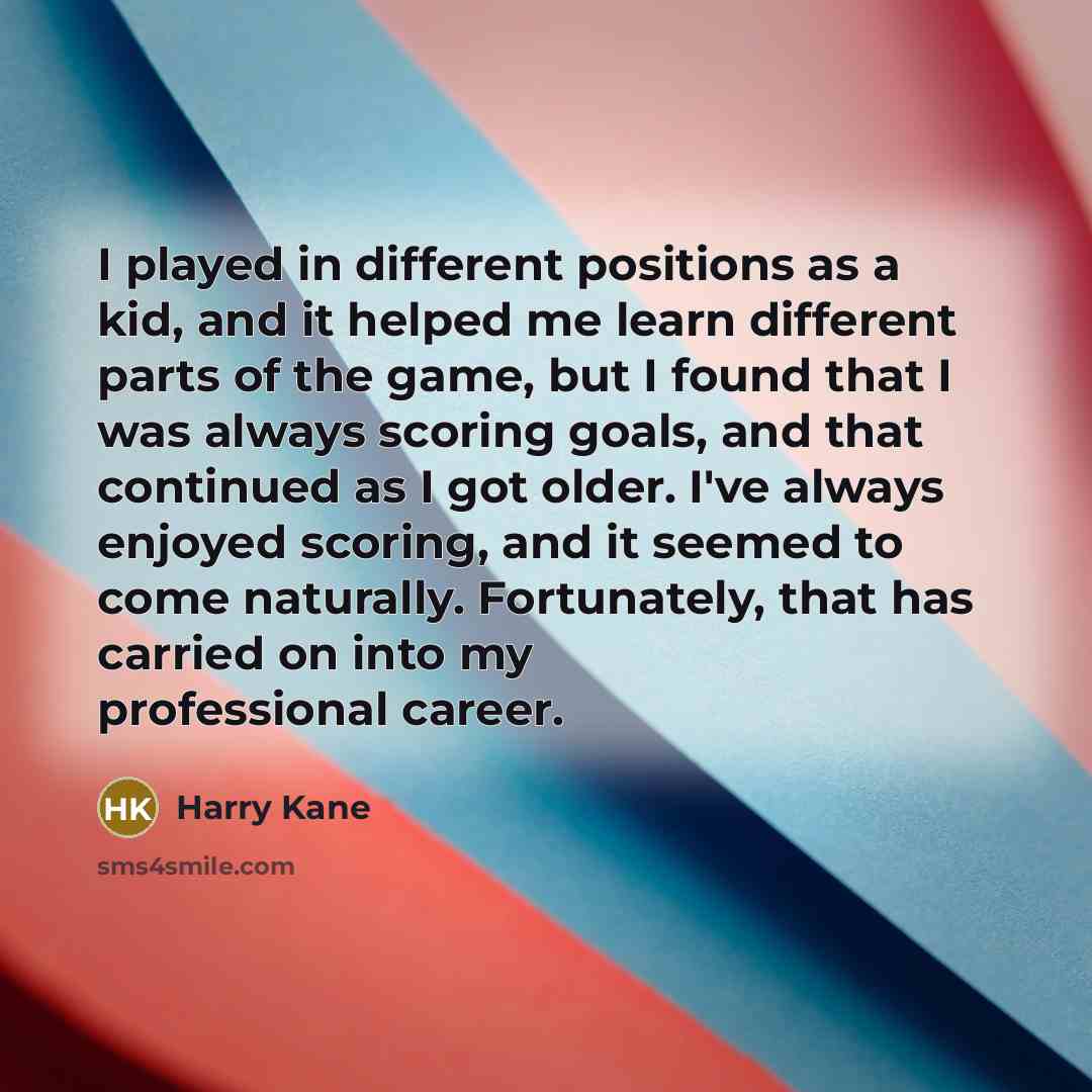 “I played in different positions as a kid, and it helped me learn different parts of the game, but I found that I was always scoring goals, and that continued as I got older. I've always enjoyed scoring, and it seemed to come naturally. Fortunately, that has carried on into my professional career.” quote by Harry Kane
