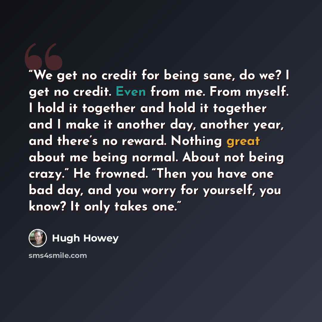 “We get no credit for being sane, do we? I get no credit. Even from me. From myself. I hold it together and hold it together and I make it another day, another year, and there’s no reward. Nothing great about me being normal. About not being crazy.” He frowned. “Then you have one bad day, and you…” quote by Hugh Howey