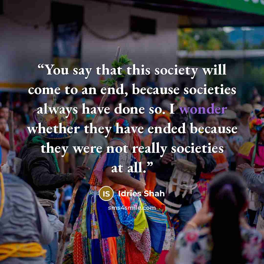 “You say that this society will come to an end, because societies always have done so. I wonder whether they have ended because they were not really societies at all.” quote by Idries Shah