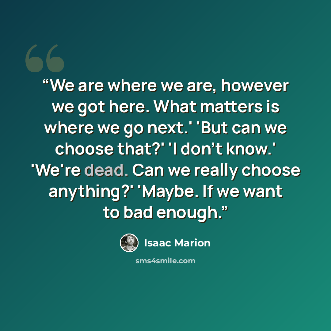 “We are where we are, however we got here. What matters is where we go next.' 'But can we choose that?' 'I don't know.' 'We're dead. Can we really choose anything?' 'Maybe. If we want to bad enough.” quote by Isaac Marion