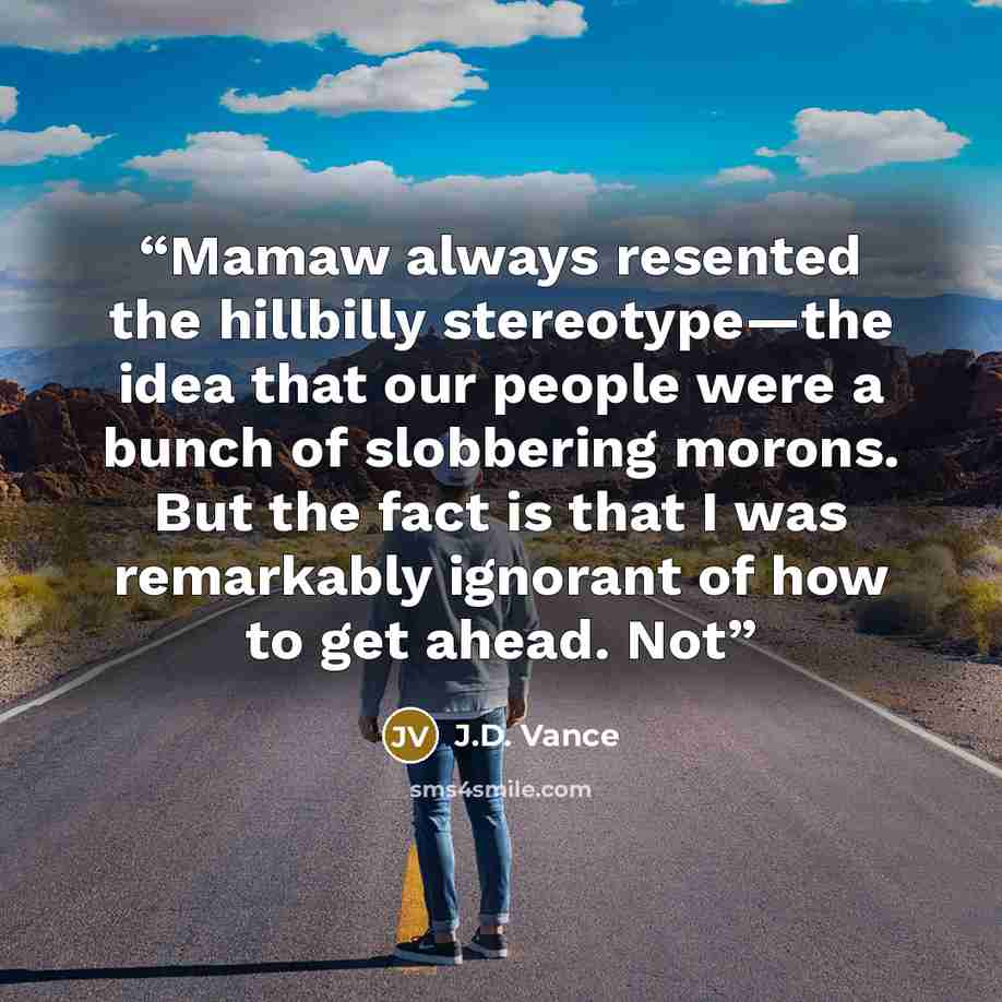 “Mamaw always resented the hillbilly stereotype—the idea that our people were a bunch of slobbering morons. But the fact is that I was remarkably ignorant of how to get ahead. Not” quote by J.D. Vance