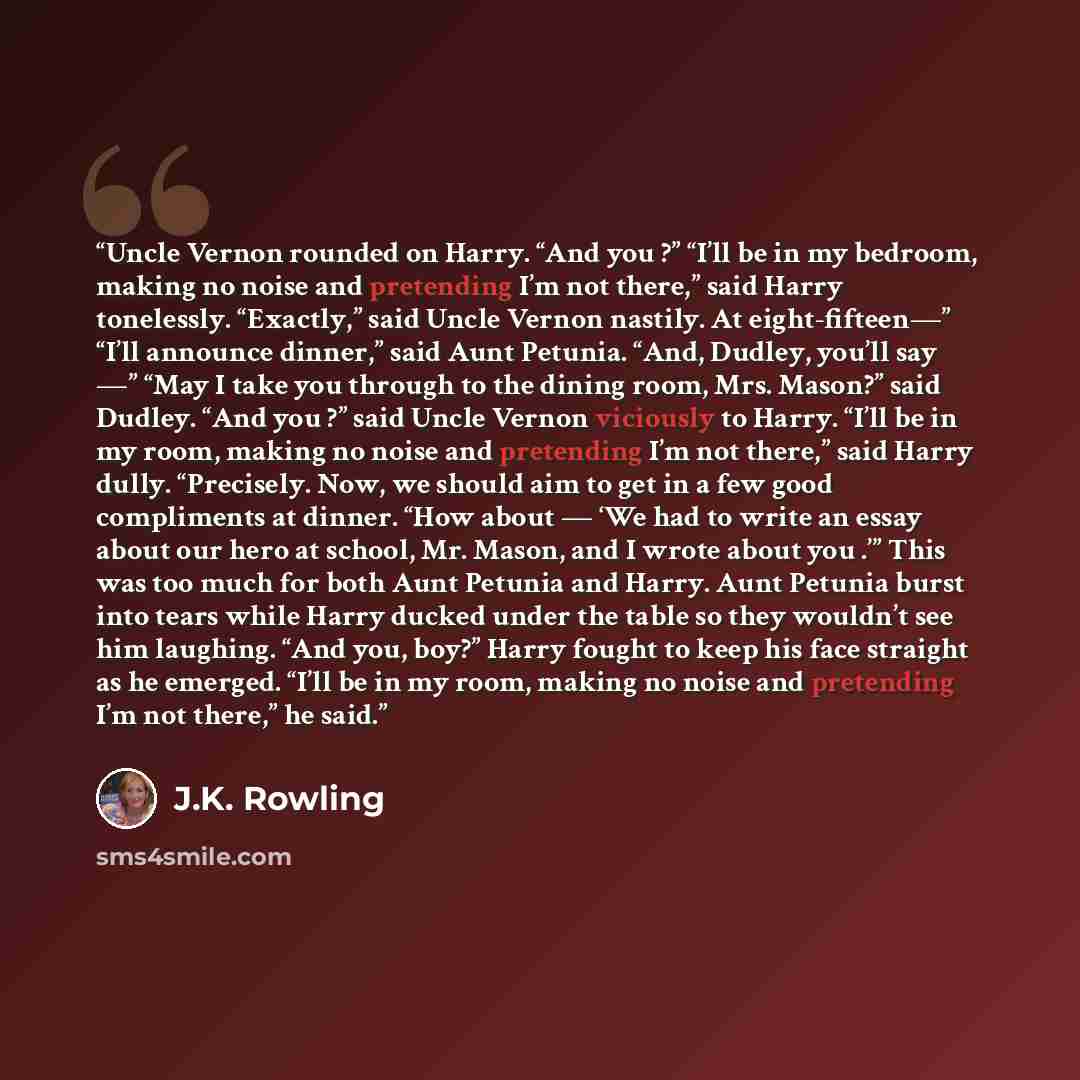 “Uncle Vernon rounded on Harry. “And you ?” “I’ll be in my bedroom, making no noise and pretending I’m not there,” said Harry tonelessly. “Exactly,” said Uncle Vernon nastily. At eight-fifteen—” “I’ll announce dinner,” said Aunt Petunia. “And, Dudley, you’ll say —” “May I take you through to the…” quote by J.K. Rowling