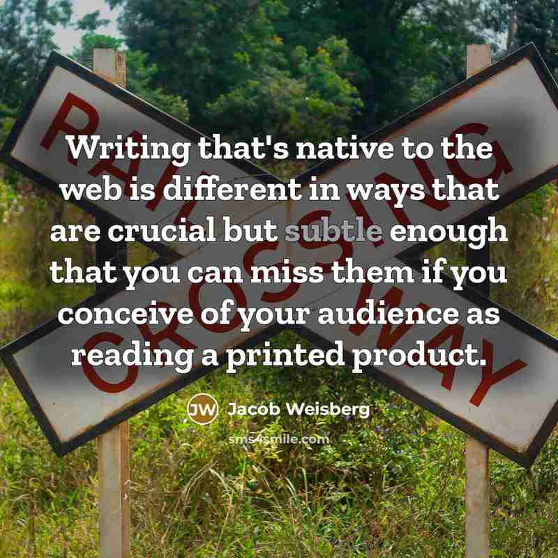 “Writing that's native to the web is different in ways that are crucial but subtle enough that you can miss them if you conceive of your audience as reading a printed product.” quote by Jacob Weisberg