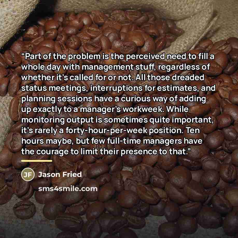 “Part of the problem is the perceived need to fill a whole day with management stuff, regardless of whether it’s called for or not. All those dreaded status meetings, interruptions for estimates, and planning sessions have a curious way of adding up exactly to a manager’s workweek. While monitoring…” quote by Jason Fried