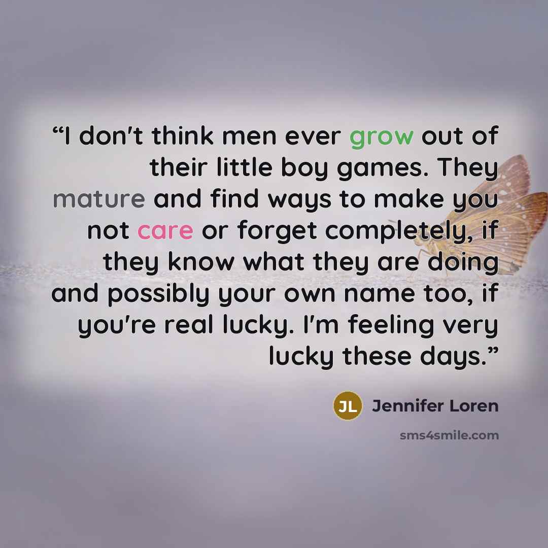 “I don't think men ever grow out of their little boy games. They mature and find ways to make you not care or forget completely, if they know what they are doing and possibly your own name too, if you're real lucky. I'm feeling very lucky these days.” quote by Jennifer Loren