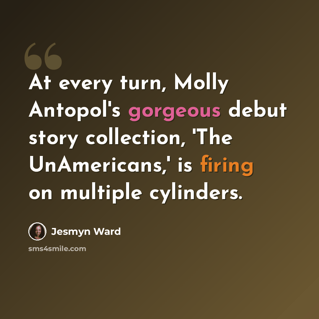 “At every turn, Molly Antopol's gorgeous debut story collection, 'The UnAmericans,' is firing on multiple cylinders.” quote by Jesmyn Ward