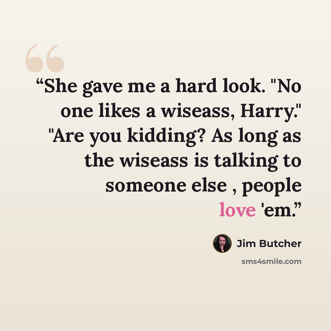 “She gave me a hard look. "No one likes a wiseass, Harry." "Are you kidding? As long as the wiseass is talking to someone else , people love 'em.” quote by Jim Butcher