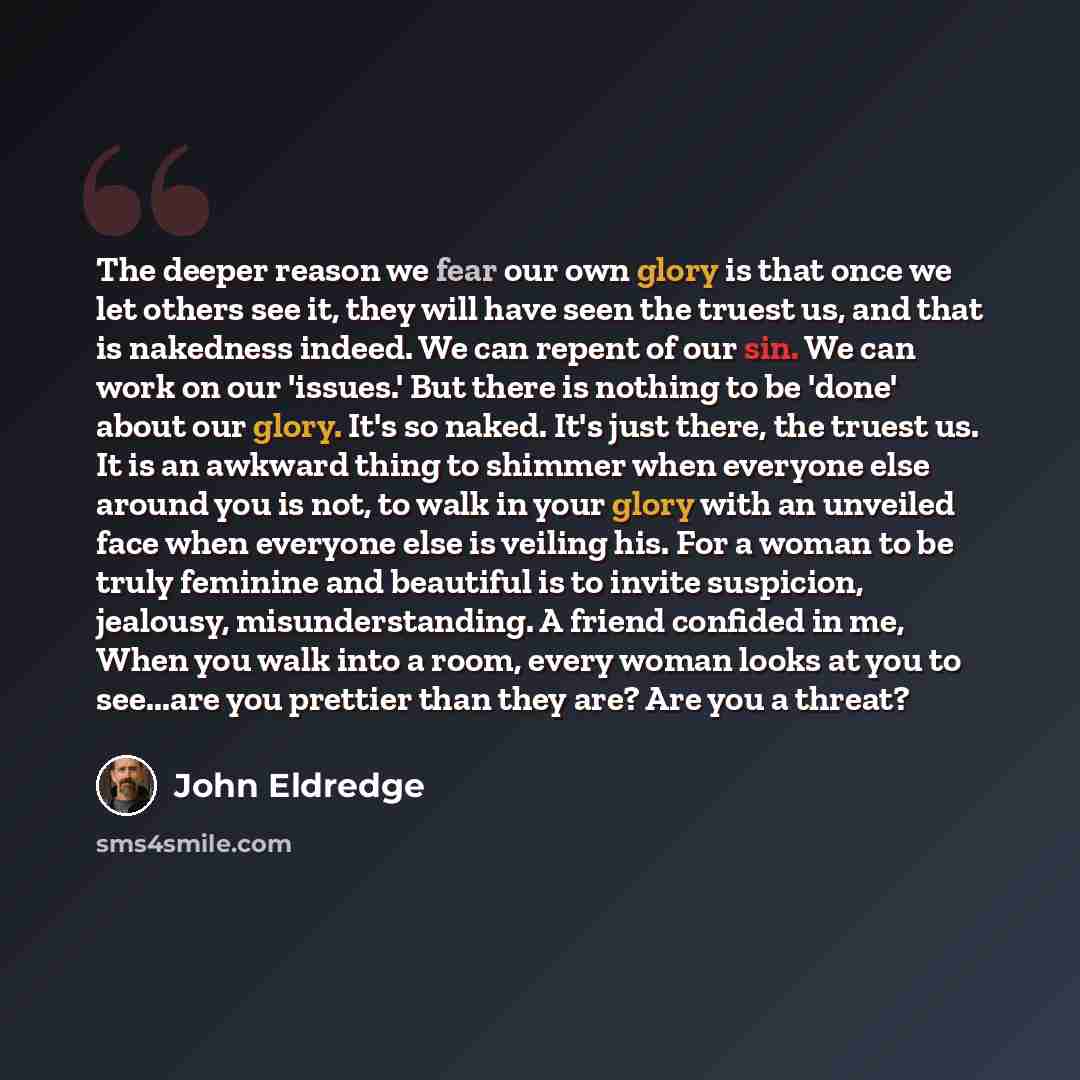 “The deeper reason we fear our own glory is that once we let others see it, they will have seen the truest us, and that is nakedness indeed. We can repent of our sin. We can work on our 'issues.' But there is nothing to be 'done' about our glory. It's so naked. It's just there, the truest us. It is…” quote by John Eldredge