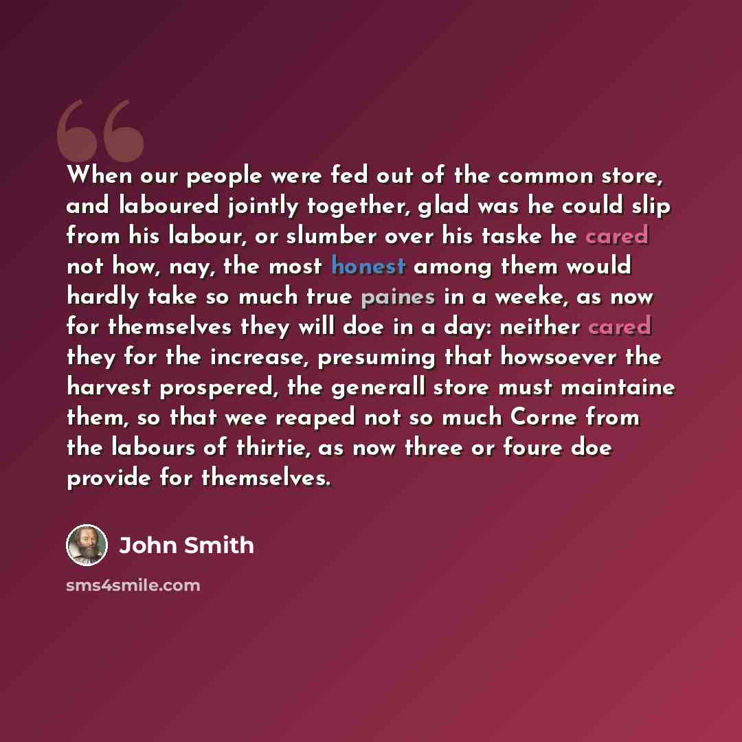 “When our people were fed out of the common store, and laboured jointly together, glad was he could slip from his labour, or slumber over his taske he cared not how, nay, the most honest among them would hardly take so much true paines in a weeke, as now for themselves they will doe in a day…” quote by John Smith