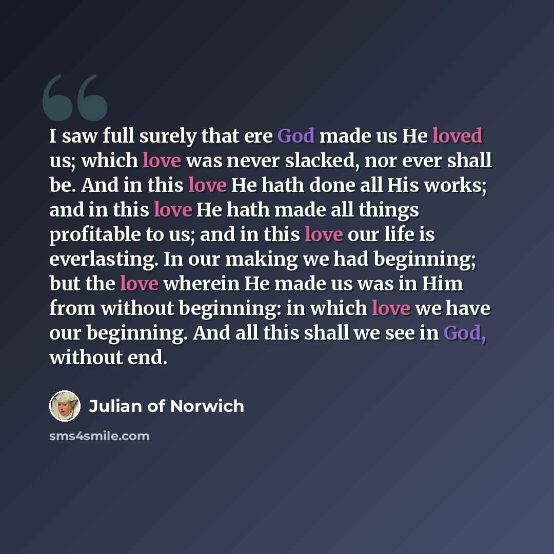 “I saw full surely that ere God made us He loved us; which love was never slacked, nor ever shall be. And in this love He hath done all His works; and in this love He hath made all things profitable to us; and in this love our life is everlasting. In our making we had beginning; but the love…” quote by Julian of Norwich