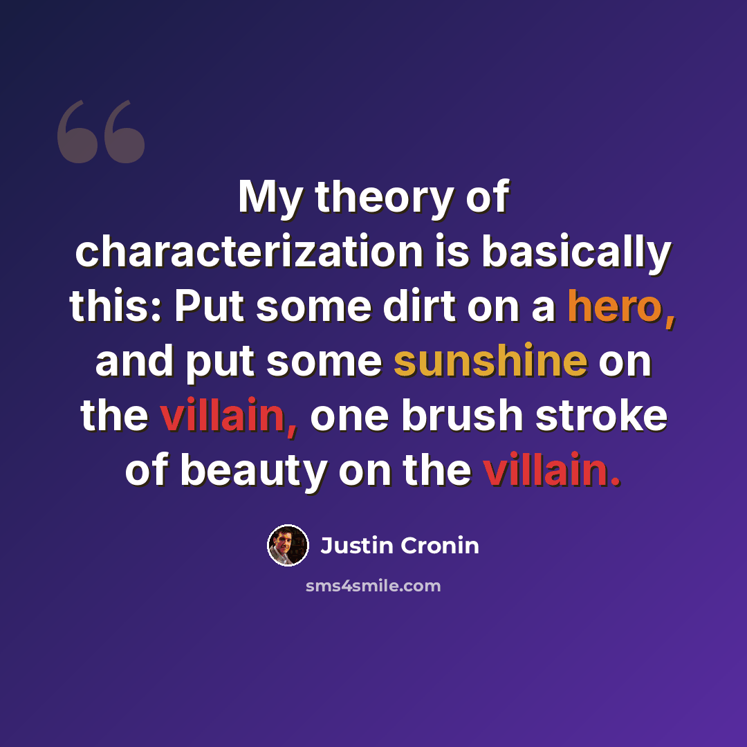 “My theory of characterization is basically this: Put some dirt on a hero, and put some sunshine on the villain, one brush stroke of beauty on the villain.” quote by Justin Cronin