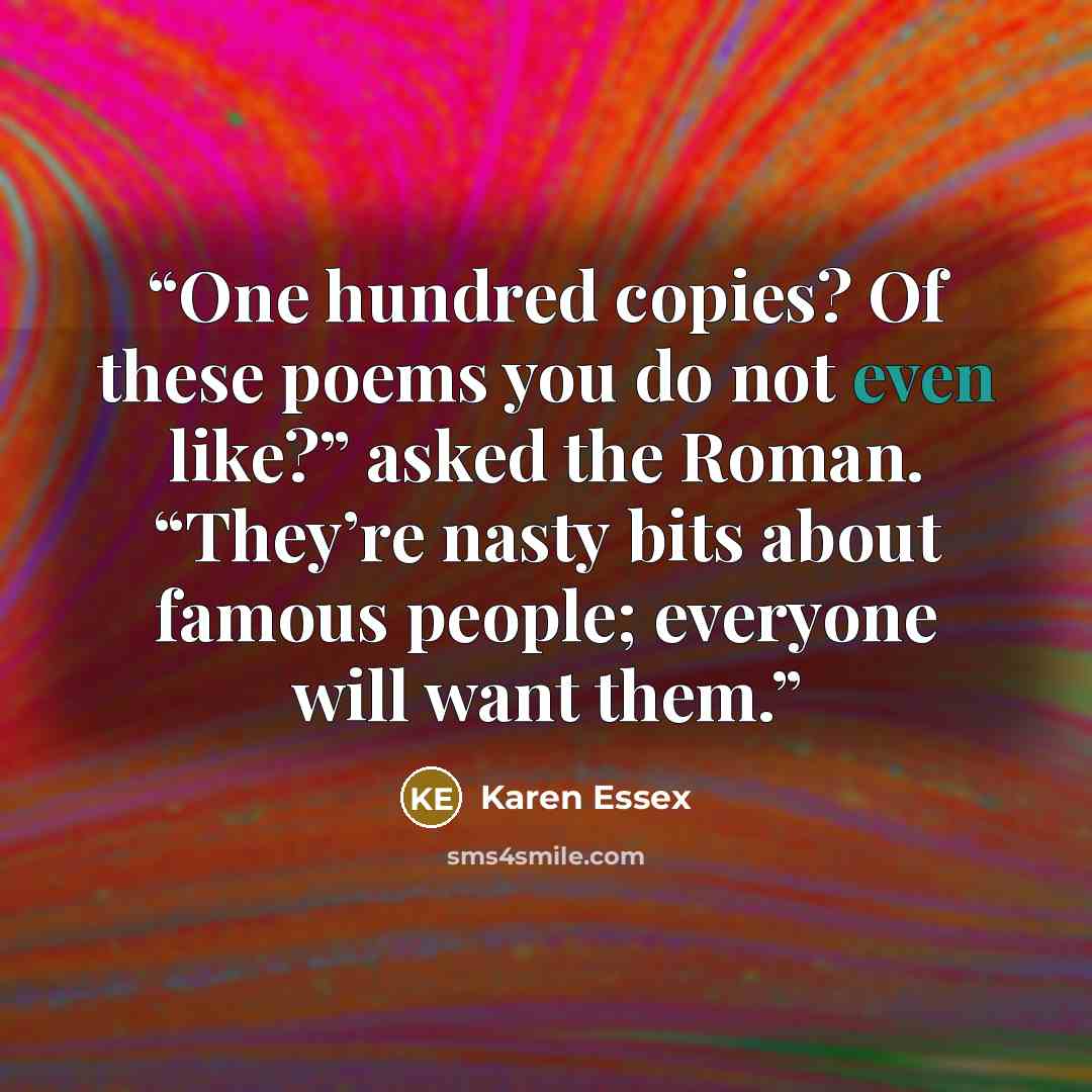 “One hundred copies? Of these poems you do not even like?” asked the Roman. “They’re nasty bits about famous people; everyone will want them.” quote by Karen Essex