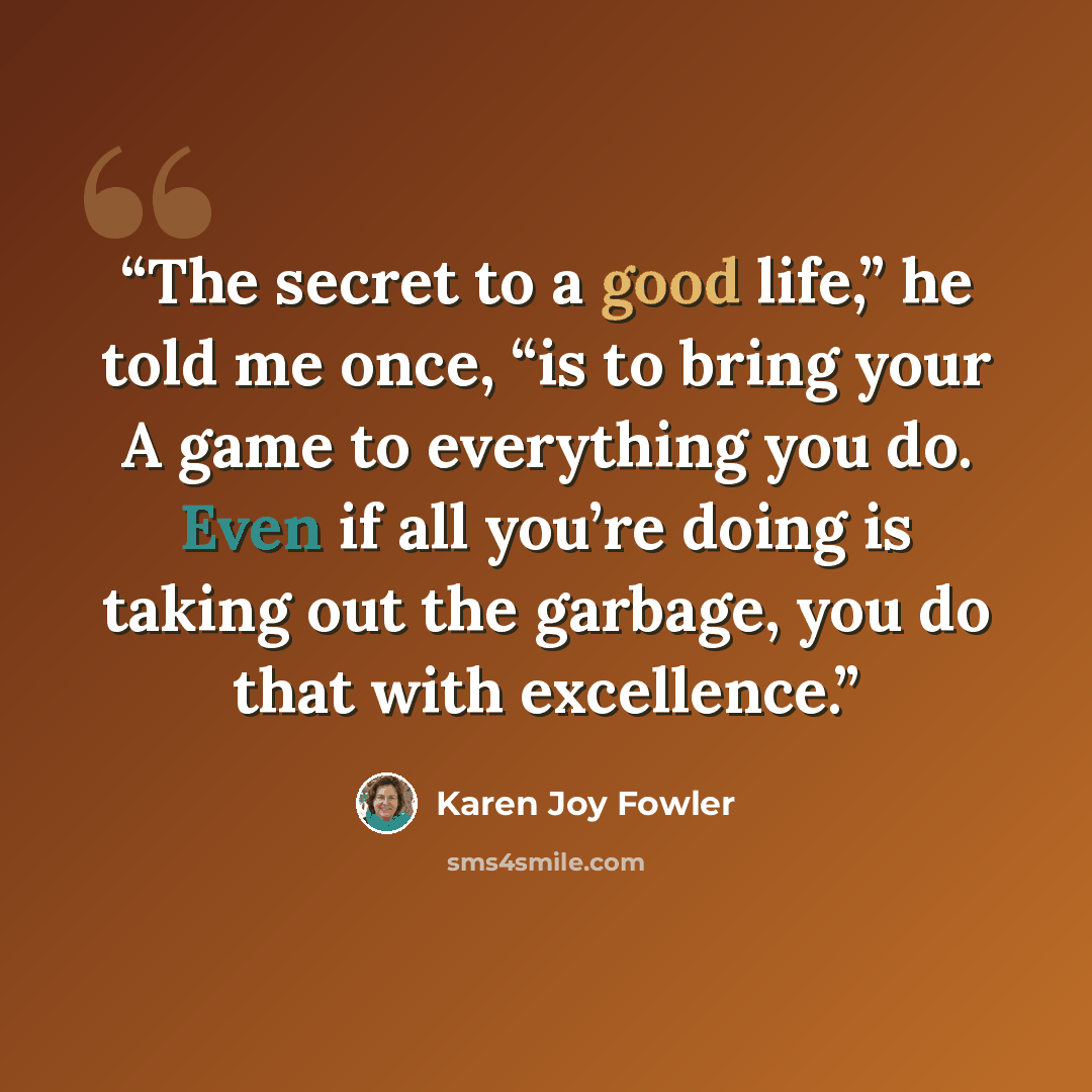 “The secret to a good life,” he told me once, “is to bring your A game to everything you do. Even if all you’re doing is taking out the garbage, you do that with excellence.” quote by Karen Joy Fowler