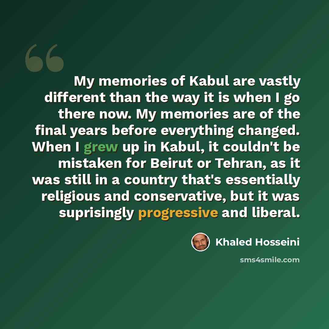 “My memories of Kabul are vastly different than the way it is when I go there now. My memories are of the final years before everything changed. When I grew up in Kabul, it couldn't be mistaken for Beirut or Tehran, as it was still in a country that's essentially religious and conservative, but it…” quote by Khaled Hosseini