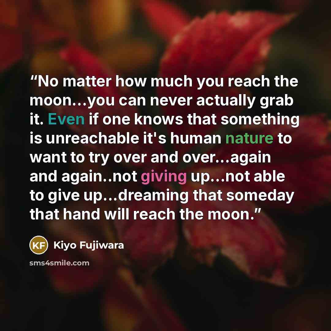 “No matter how much you reach the moon...you can never actually grab it. Even if one knows that something is unreachable it's human nature to want to try over and over...again and again..not giving up...not able to give up...dreaming that someday that hand will reach the moon.” quote by kiyo fujiwara