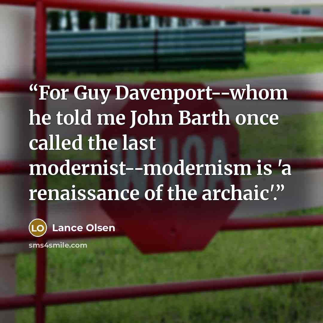 “For Guy Davenport--whom he told me John Barth once called the last modernist--modernism is 'a renaissance of the archaic'.” quote by Lance Olsen