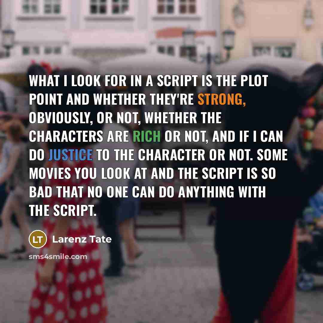 “What I look for in a script is the plot point and whether they're strong, obviously, or not, whether the characters are rich or not, and if I can do justice to the character or not. Some movies you look at and the script is so bad that no one can do anything with the script.” quote by Larenz Tate