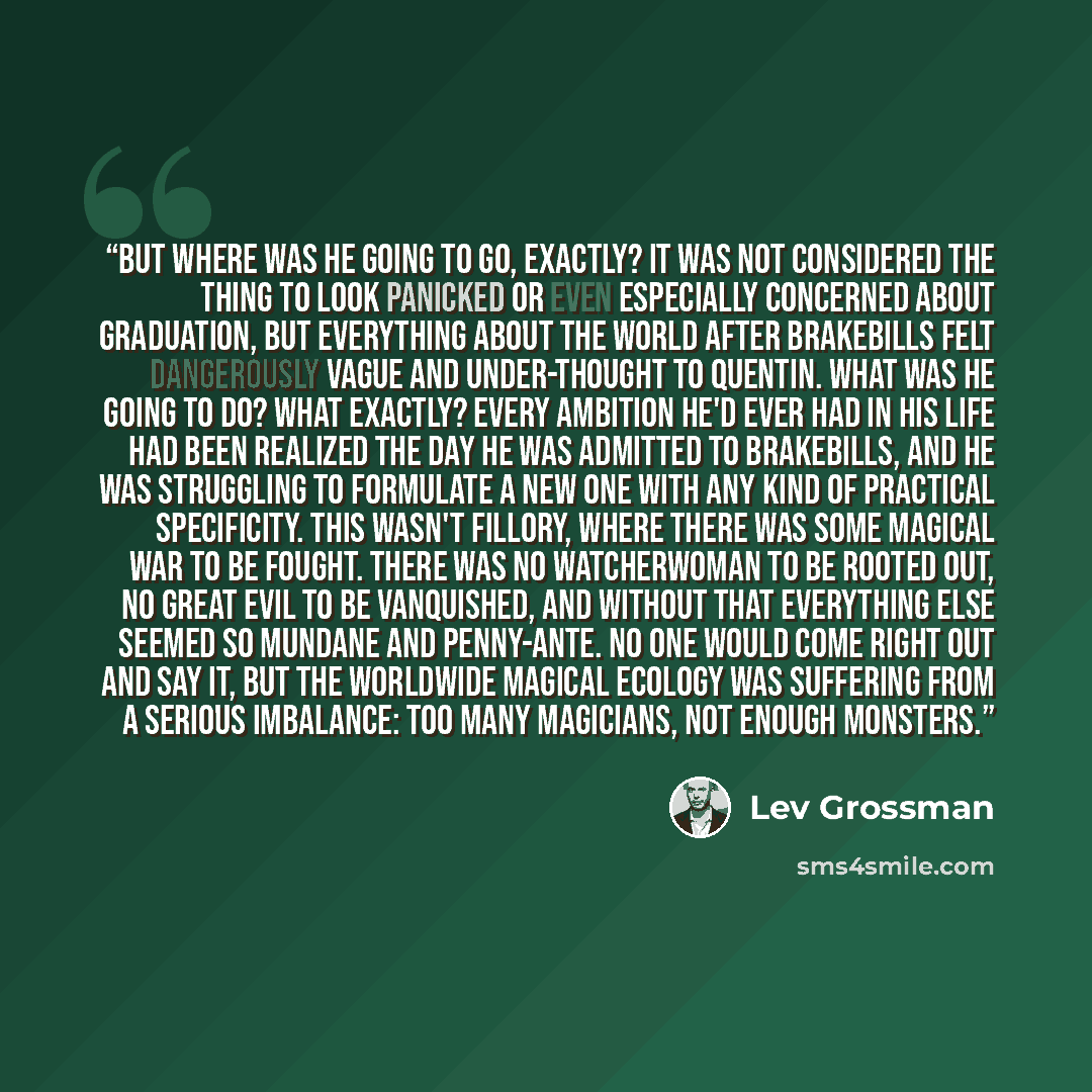 “But where was he going to go, exactly? It was not considered the thing to look panicked or even especially concerned about graduation, but everything about the world after Brakebills felt dangerously vague and under-thought to Quentin. What was he going to do? What exactly? Every ambition he'd…” quote by Lev Grossman
