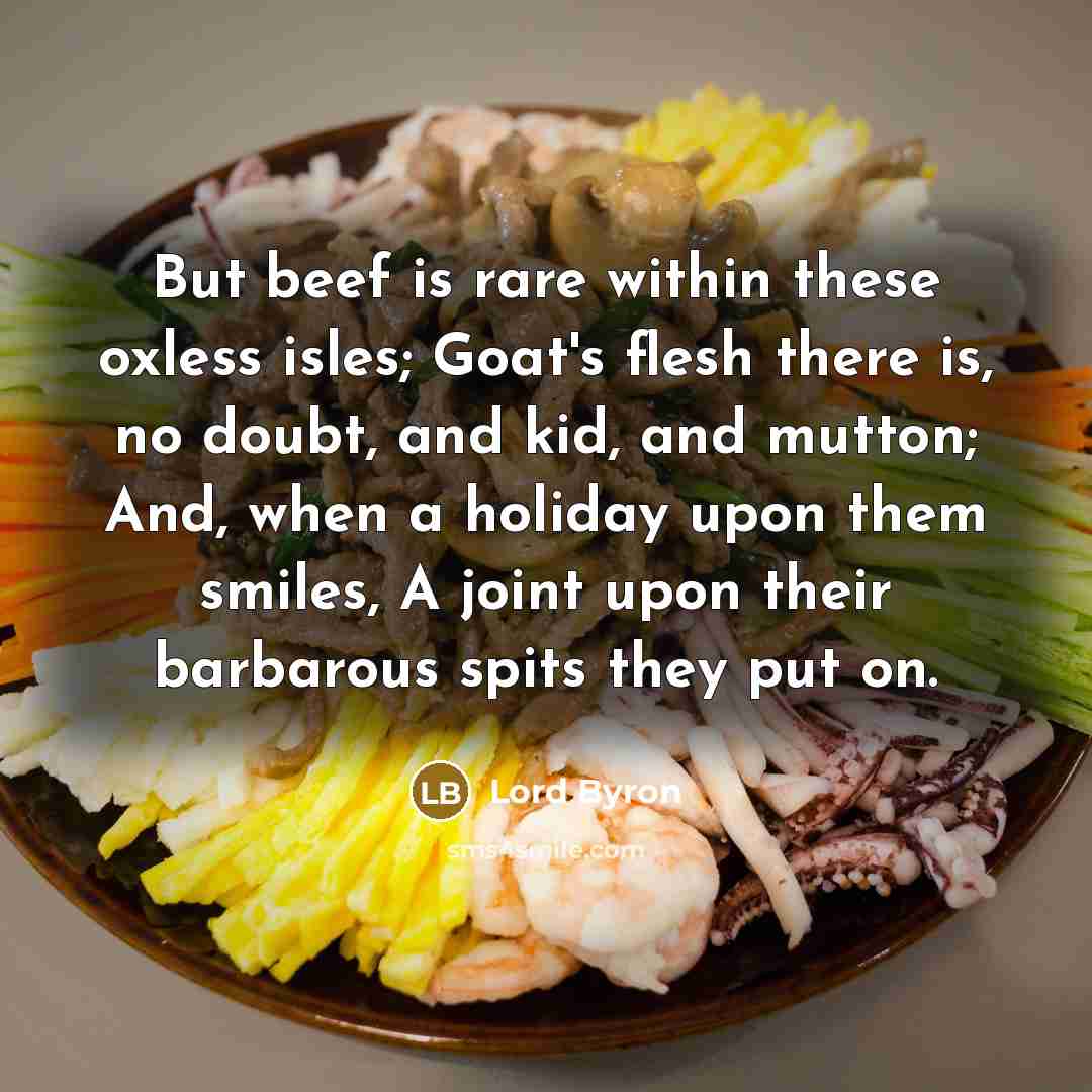“But beef is rare within these oxless isles; Goat's flesh there is, no doubt, and kid, and mutton; And, when a holiday upon them smiles, A joint upon their barbarous spits they put on.” quote by Lord Byron