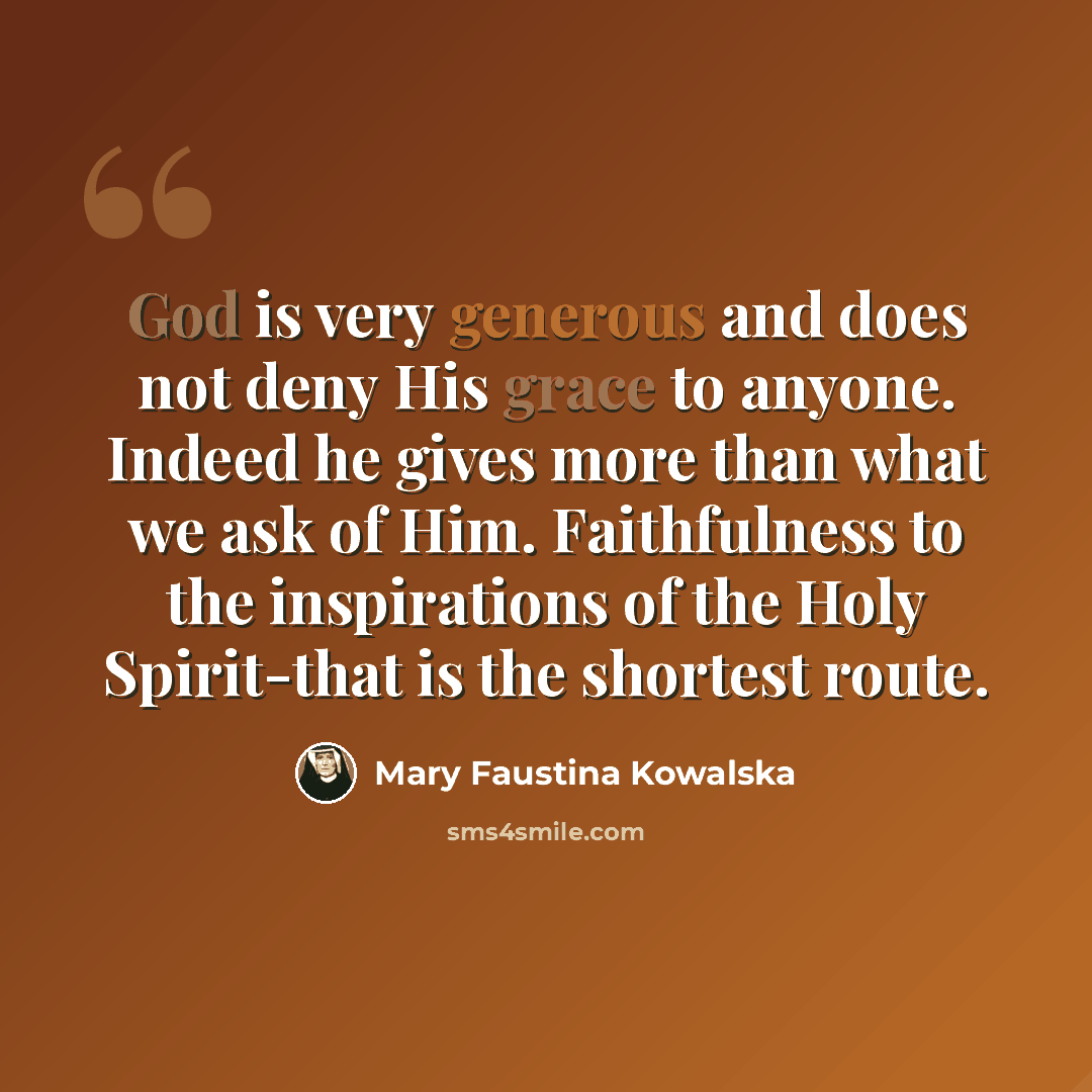 “God is very generous and does not deny His grace to anyone. Indeed he gives more than what we ask of Him. Faithfulness to the inspirations of the Holy Spirit-that is the shortest route.” quote by Mary Faustina Kowalska