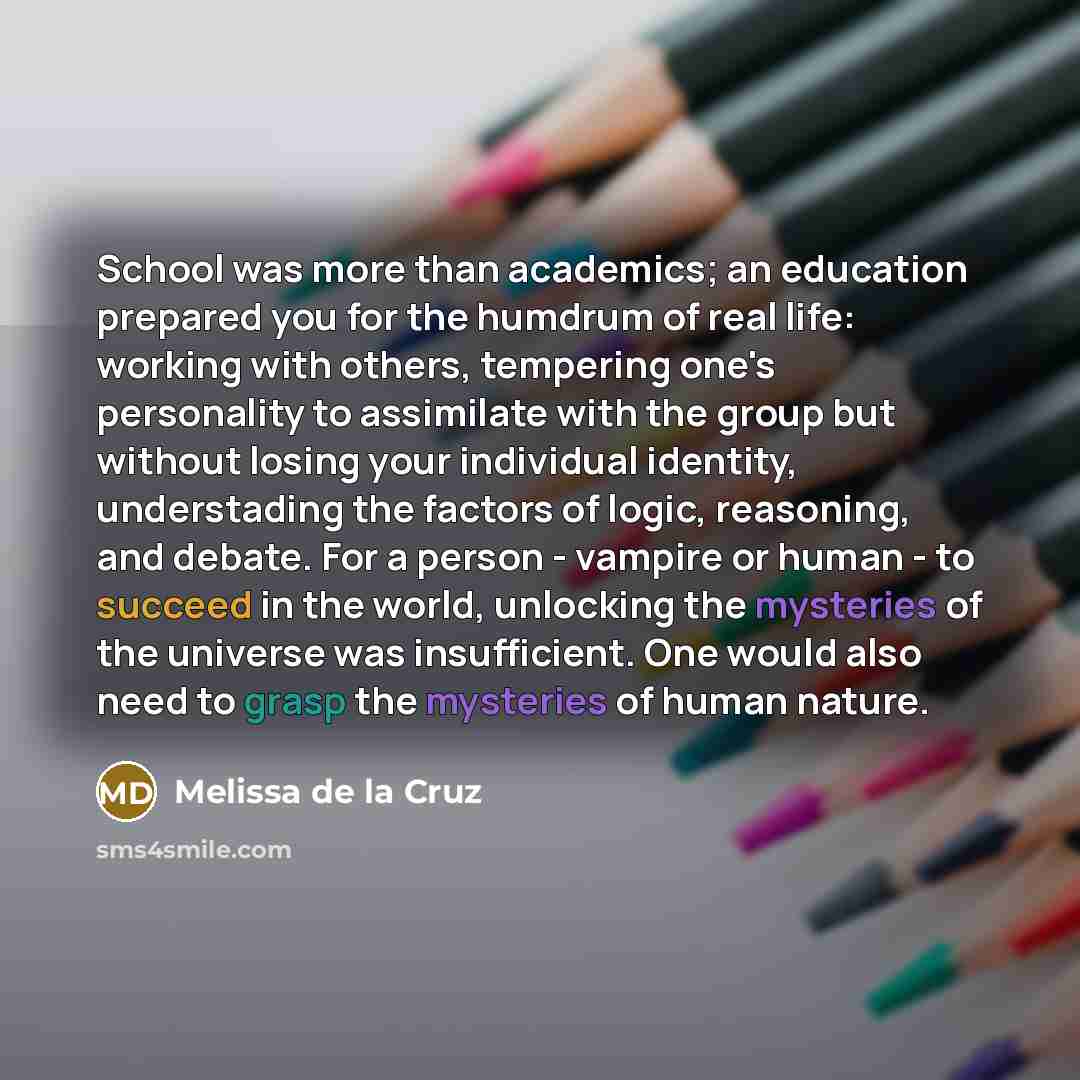 “School was more than academics; an education prepared you for the humdrum of real life: working with others, tempering one's personality to assimilate with the group but without losing your individual identity, understading the factors of logic, reasoning, and debate. For a person - vampire or…” quote by Melissa de la Cruz