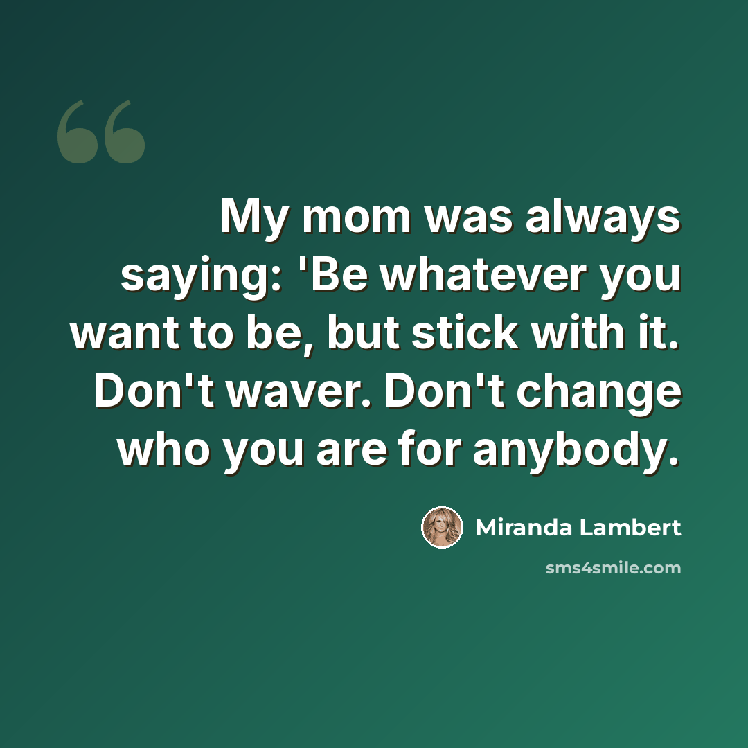 “My mom was always saying: 'Be whatever you want to be, but stick with it. Don't waver. Don't change who you are for anybody.” quote by Miranda Lambert